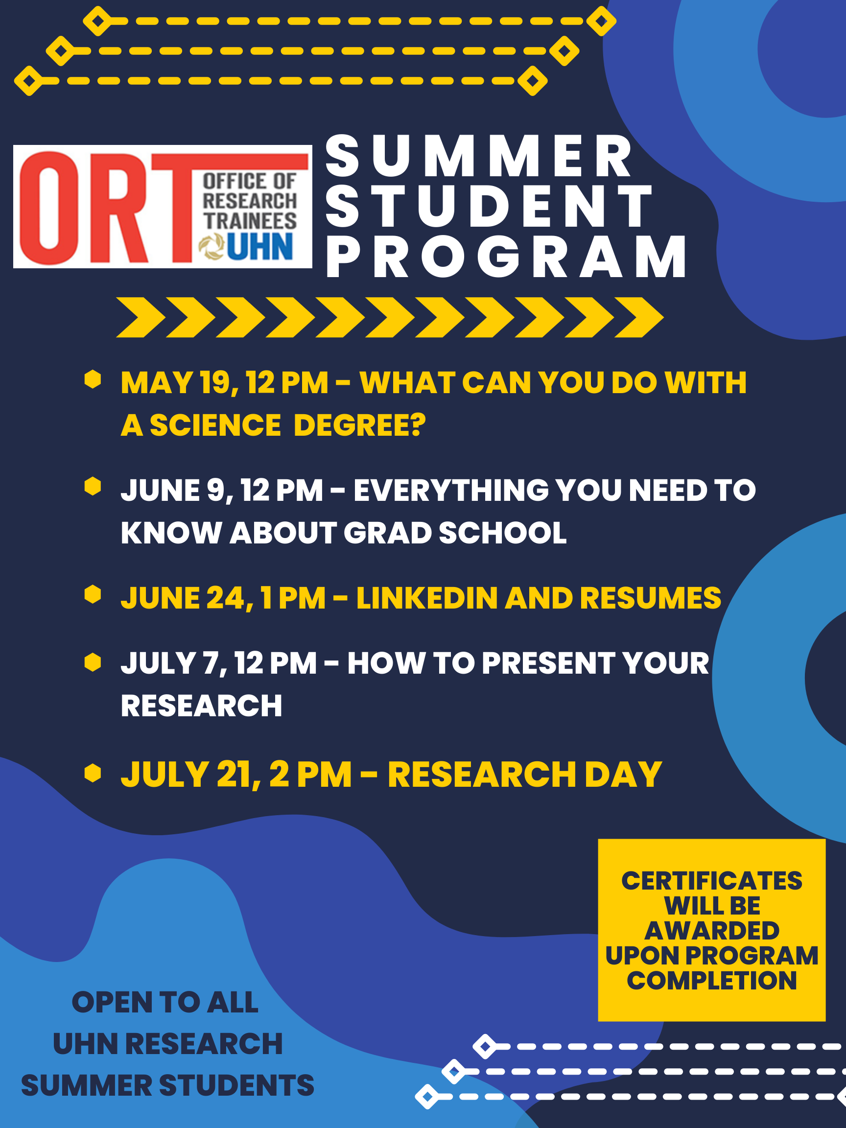 Poster for the ORT Summer Student Program. Navy blue poster with lighter blue shapes along the sides and white and yellow arrows and the tops and bottoms. The poster reads ORT Summer Student Program including Learning Sessions and Research Day. Open to all UHN Research Summer Students. Certificates will be awarded upon program completion. The poster also has all of the dates and titles of the sessions.