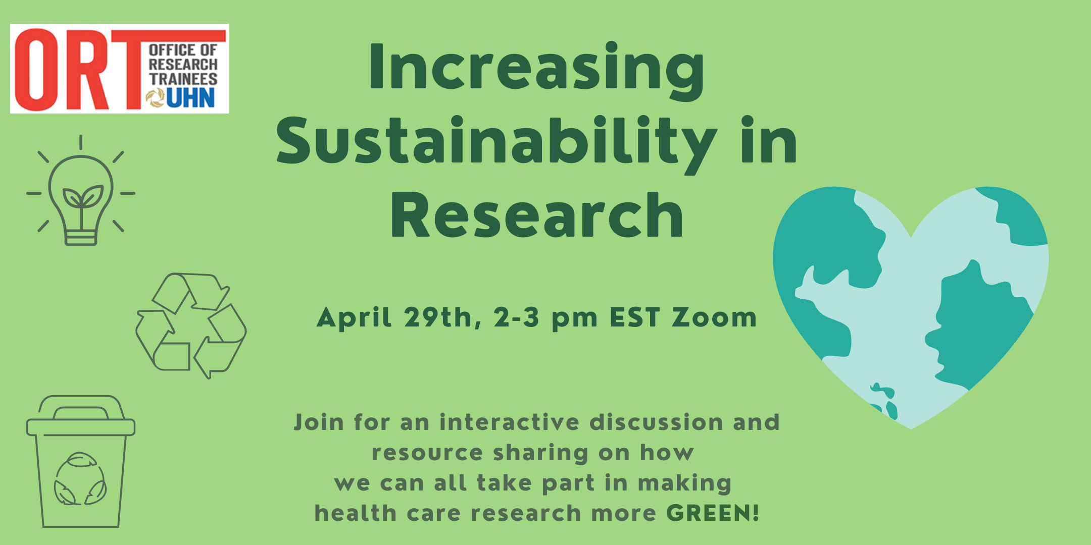 Green poster with ORT logo on the top left corner. Text in dark green reads: Increasing Sustainability in Research, April 29th, 2-3 pm, EST, Zoom. Join for an interactive discussion and resource sharing on how we can all take part in making health care research more green. On the right is a clipart image of the world in the shape of a heart. On the left is a picture of a light bulb, recycling image, and waste bucket.